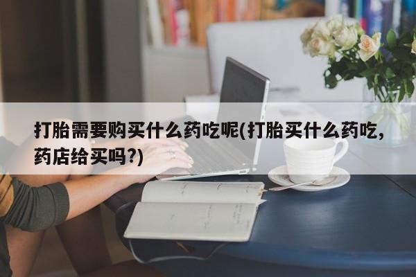 私人打胎药微信打胎需要购买什么药吃呢(打胎买什么药吃,药店给买吗?)